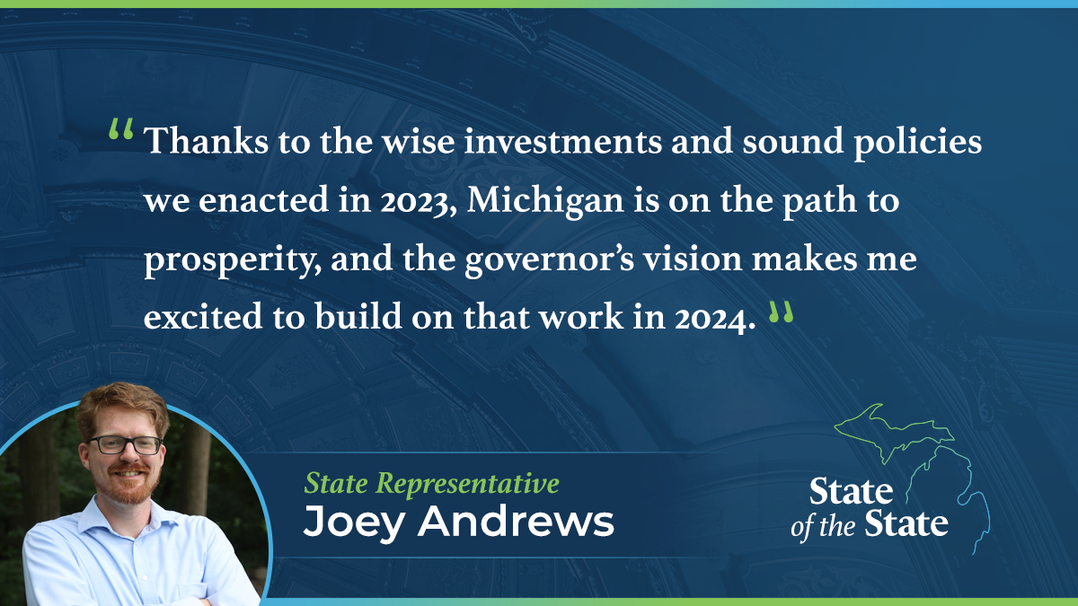 A State of the State quote graphic for Michigan State Representative Joey Andrews. Above a picture of Rep. Andrews, his quote reads, “Thanks to the wise investments and sound policies we enacted in 2023, Michigan is on the path to prosperity, and the governor’s vision makes me excited to build on that work in 2024.”