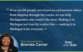 A State of the State quote graphic for Michigan State Representative Brenda Carter. Above a picture of Rep. Carter, her quote reads, "If we can lift people out of poverty and prevent others from slipping through the cracks, we can help Michiganders who need it the most. Making it in Michigan isn’t just for a select few — making it in Michigan is for everyone.”