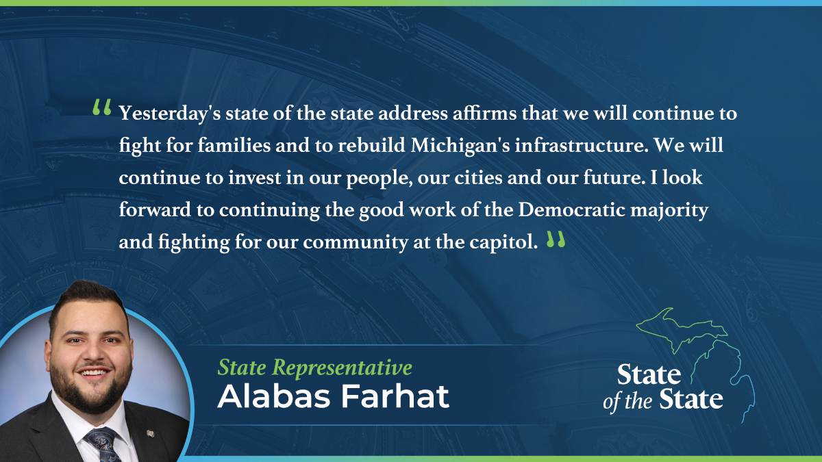A State of the State quote graphic for Michigan State Representative Alabas Farhat. Above a picture of Rep. Farhat, his quote reads, “Yesterday's state of the state address affirms that we will continue to fight for families and to rebuild Michigan's infrastructure. We will continue to invest in our people, our cities and our future. I look forward to continuing the good work of the Democratic majority and fighting for our community at the capitol.”
