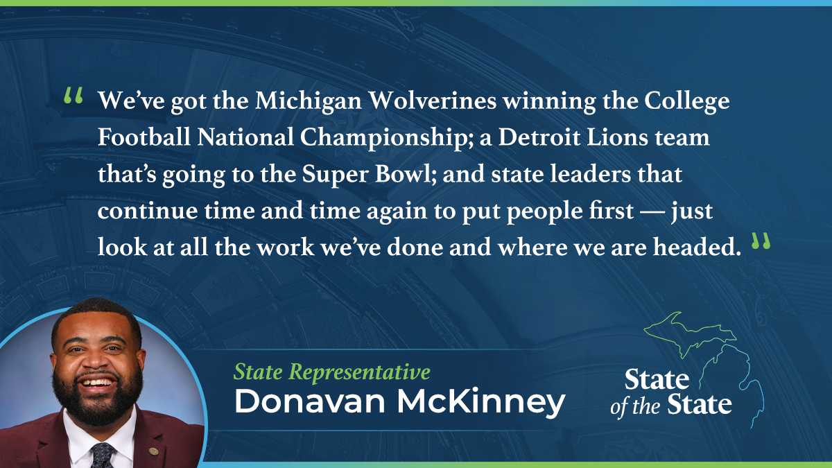 A State of the State quote graphic for Michigan State Representative Donavan McKinney. Above a picture of Rep. McKinney, his quote reads, “We’ve got the Michigan Wolverines winning the College Football National Championship; a Detroit Lions team that’s going to the Super Bowl; and state leaders that continue time and time again to put people first — just look at all the work we’ve done and where we are headed.”