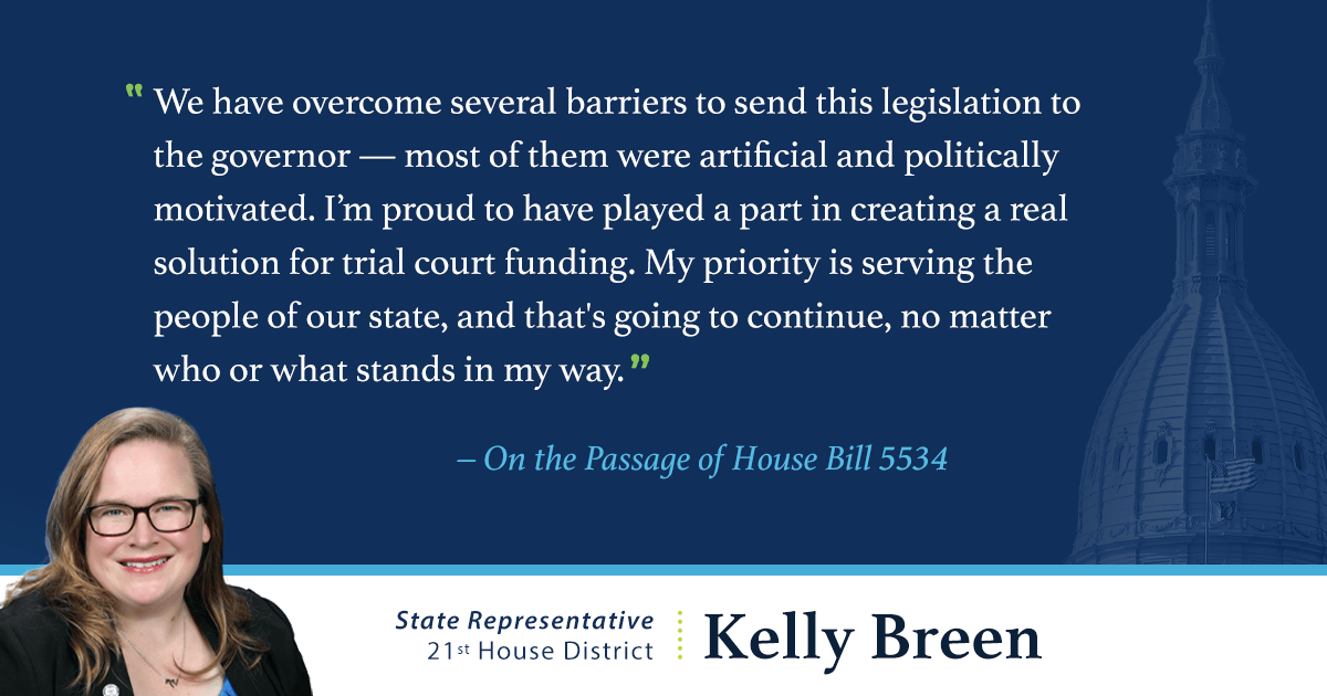 A graphic with a quote from Kelly Breen, state representative for the 21st House District, that reads: “We have overcome several barriers to send this legislation to the governor — most of them were artificial and politically motivated. I’m proud to have played a part in creating a real solution for trial court funding. My priority is serving the people of our state, and that's going to continue, no matter who or what stands in my way.”