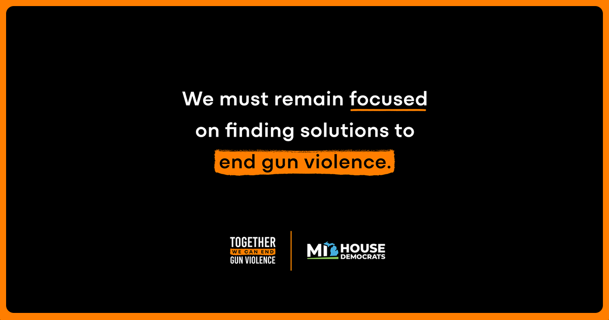 A black graphic with an orange border and text reading, “We must remain focused on finding solutions to end gun violence.” In the bottom left is a logo reading, “Together we can end gun violence,” and in the right corner is the Michigan House Dems logo.