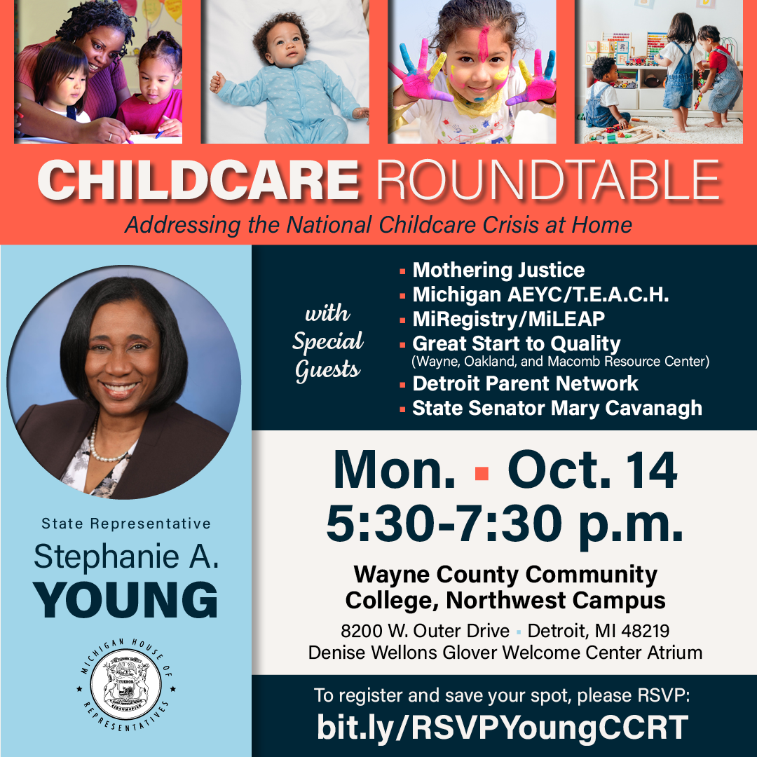 A graphic featuring images of kids in the classroom, at home and having fun for Michigan State Representative Stephanie A. Young's Childcare Roundtable, addressing the national childcare crisis at home. Join her and special guests Mothering Justice, Michigan AEYC/T.E.A.C.H., MiRegistry/MiLEAP, Great Start to Quality (Wayne, Oakland and Macomb Resource Center), Detroit Parent Network and State Senator Mary Cavanagh on Monday, Oct. 14 from 5:30 to 7:30 p.m. at Wayne County Community College Northwest Campus, 8200 W. Outer Drive, Detroit in the Denise Wellons Glover Welcome Center Atrium. To register and save your spot, click the following link: bit.ly/RSVPYoungCCRT.