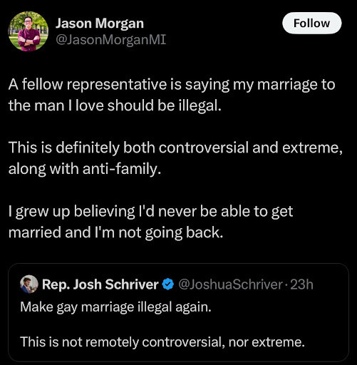 A screenshot from Rep. Jason Morgan's X account from December 2, 2024 reading, "A fellow Representative is saying my marriage to the man I love should be illegal. This is definitely both controversial and extreme, along with anti-family. I grew up believing I'd never be able to get married and I'm not going back." It is in response to Rep. Josh Schriver's tweet.