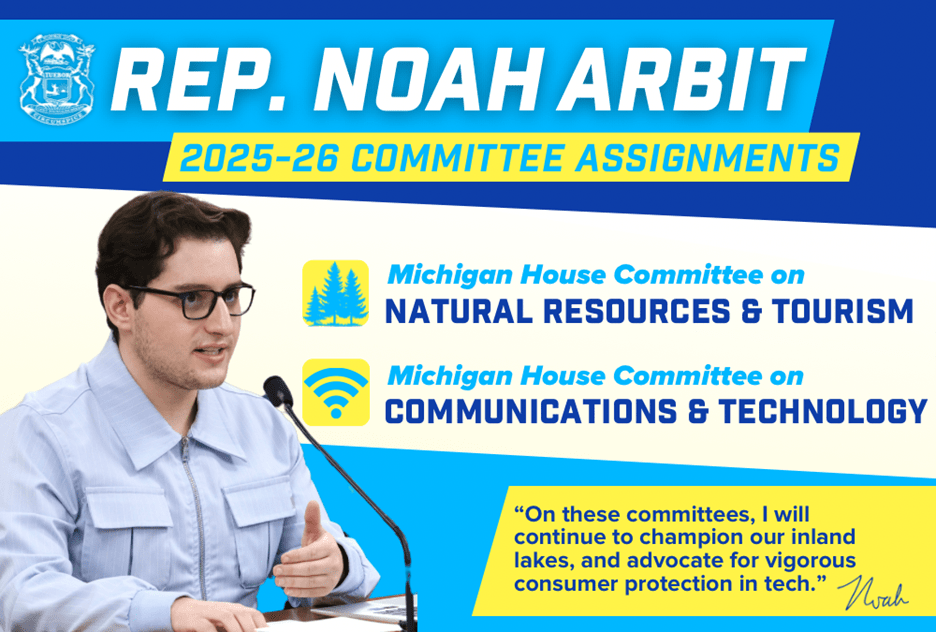 A graphic displaying Michigan State Representative Noah Arbit's committee assignments. He will serve on the Michigan House Committee on Natural Resources and Tourism and on the Michigan House Committee on Communications and Technology. A quote from Representative Arbit at the bottom reads "On these committees, I will continue to champion our inland lakes and advocate for vigorous consumer protection in tech."