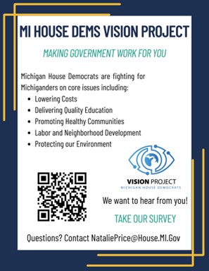 Flyer for the Michigan House Dems Vision Project: Making Government work for you - Michigan House Democrats are fighting for Michiganders on core issues including: Lowering costs, delivering quality education, promoting healthy communities, labor and neighborhood development, protecting our environment. Under the Vision Project logo reads: We Want to hear from you! Take our Survey Questions? Contact NataliePrice@house.mi.gov