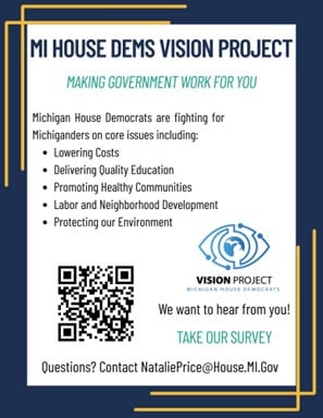Flyer for the Michigan House Dems Vision Project: Making Government work for you - Michigan House Democrats are fighting for Michiganders on core issues including: Lowering costs, delivering quality education, promoting healthy communities, labor and neighborhood development, protecting our environment. Under the Vision Project logo reads: We Want to hear from you! Take our Survey Questions? Contact NataliePrice@house.mi.gov