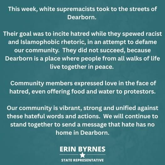 Graphic for State Rep. Erin Byrnes's statement that reads: This week white supremacists took to the streets of Dearborn. Their goal was to incite hatred while they spewed racist and Islamophobic rhetoric, in an attempt to defame our community. They did not succeed, because Dearborn is a place where people from all walks of life live together in peace. Community members expressed love in the face of hatred, even offering food and water to protestors. Our community is vibrant, strong and unified against these hateful words and actions. We will continue to stand together to send a message that hate has no home in Dearborn.