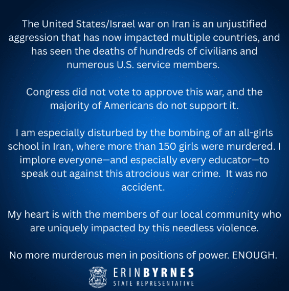 A statement from state Rep. Erin Byrnes that reads: The United States/Israel war on Iran is an unjustified aggression that has now impacted multiple countries, and has seen the deaths of hundreds of civilians and numerous U.S. service members. Congress did not vote to approve this war, and the majority of Americans do not support it. I am especially disturbed by the bombing for an all-girls school in Iran, where more than 150 girls were murdered. I implore everyone-and especially every educator- to speak out against this atrocious war crime. It was no accident. My heart is with the members of our local community who are uniquely impacted by this needless violence. No more murderous men in positions of power. ENOUGH.