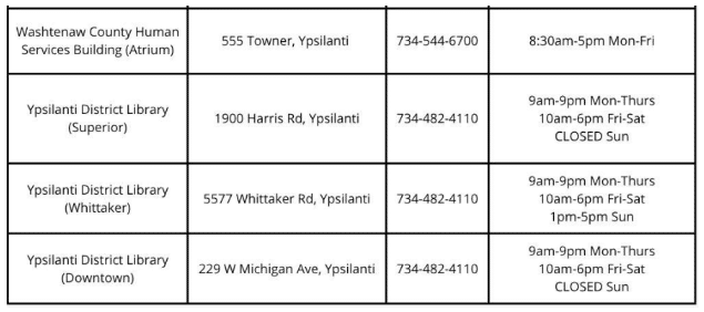 Washtenaw County Human Services Building (Atrium) 555 Towner, Ypsilanti 734-544-6700 8:30 a.m. to 5 p.m. Monday - Friday Ypsilanti District Library (Superior) 1900 Harris Road, Ypsilanti 734-482-4110 9 a.m. to 9 p.m. Monday - Thursday 10 a.m. to 6 p.m. Friday - Saturday Ypsilanti District Library (Whittaker) 5577 Whittaker Road, Ypsilanti 734-482-4110 9 a.m. to 9 p.m. Monday - Thursday 10 a.m. to 6 p.m. Friday - Saturday 1 to 5 p.m. Sunday Ypsilanti District Library (Downtown) 229 W. Michigan Ave., Ypsilanti 734-485-4110 9 a.m. to 9 p.m. Monday - Thursday 10 a.m. to 6 p.m. Friday - Saturday